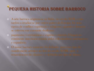    A arte barroca originou-se na Itália, no século XVII, e não
    tardou a irradiar-se por outros países da Europa, foi uma
    época de conflitos espirituais e religiosos, quando o homem
    se colocou em constante dualismo:
   paganismo x cristianismo e espírito x matéria. Chegou ao
    continente americano trazida pelos colonizadores portugueses
    e espanhóis.
   O nome barroco somente foi definido para esse tipo de
    manifestação artístico no fim do século XVIII- após o
    renascimento do clássico – e definida um tipo de abuso.
 