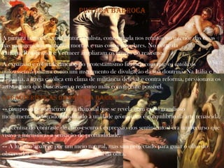 Pintura barroca


A pintura barroca é uma pintura realista, concentrada nos retratos no interior das casas
nas paisagens nas naturezas mortais e nas coisas populares. No norte da
Europa, Rembrandt e Vermeer ampliaram os limites do realismo.
A expansão e o fortalecimento do protestantismo fizeram com que os católicos
utilizassem a pintura como um instrumento de divulgação da sua doutrina. Na Itália e na
Espanha, a igreja católica em clima de militância defesa) e contra reforma, pressionava os
artistas para que buscassem o realismo mais convincente possível.
Características da pintura barroca:
«» composição assimétrico em diagonal que se revela num estilo grandioso
monumental, retorcido,substituido a unidade geométrica é o equilíbrio da arte renascida.
«» acentua do contraste de claro-escuro ( expressão dos sentimentos)-era um recurso que
visava a intensificas a sensação de profundidade.
«» A luz não aparece por um meio natural, mas sim projectado para guiar o olho do
observador até o acontecimento principal da obra.
 