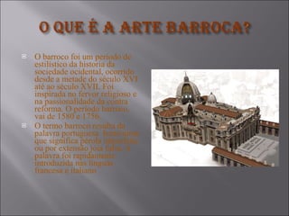 O barroco foi um período de estilístico da historia da sociedade ocidental, ocorrido desde a metade do século XVI até ao século XVII. Foi inspirada no fervor religioso e na passionalidade da contra  reforma. O período barroco, vai de 1580 e 1756. O termo barroco resulta da palavra portuguesa  homónima que significa pérola imperfeita ou por extensão jóia falsa. A palavra foi rapidamente introduzida nas línguas francesa e italiano 