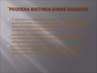 A arte barroca originou-se na Itália, no século XVII, e não tardou a irradiar-se por outros países da Europa, foi uma época de conflitos espirituais e religiosos, quando o homem se colocou em constante dualismo:  paganismo x cristianismo e espírito x matéria. Chegou ao continente americano trazida pelos colonizadores portugueses e espanhóis. O nome barroco somente foi definido  para esse tipo de manifestação artístico no fim do século XVIII- após  o renascimento do clássico – e definida um tipo de abuso. 