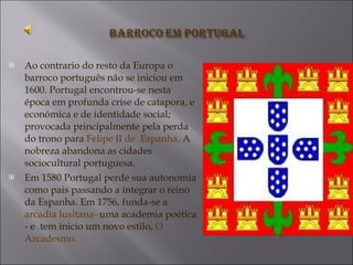 Ao contrario do resto da Europa o barroco português não se iniciou em 1600. Portugal encontrou-se nesta época em profunda crise de catapora, e económica e de identidade social; provocada principalmente pela perda do trono para  Felipe II de  Espanha . A  nobreza abandona as cidades sociocultural portuguesa. Em 1580 Portugal perde sua autonomia como pais passando a integrar o reino da Espanha. Em 1756, funda-se a  arcadia lusitana-  uma academia poética - e  tem inicio um novo estilo,  O Arcadesmo. 