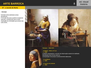 ARTE BARROCA ed. visual história 8 Vermeer :  1632-1675  : A leiteira : 45cm x 41 cm  : c. 1658 A leiteira representa o cúmulo da observação exacta da realidade. Modelação das formas pela luz. Composição minuciosa e extremamente elaborada.  : A rendilheira : c. 1669 : A menina de turbante : c. 1665 : Vermeer Vermeer pinta sobretudo cenas domésticas.  O formato dos seus quadros é bastante reduzido, contribuindo para a forte impressão de intimidade que emana das suas obras. 07 : a escola do Norte   