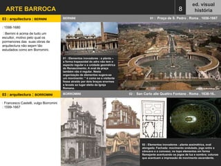 ARTE BARROCA ed. visual história 8 BERNINI  01  :  Praça de S. Pedro . Roma . 1656-1667  03 : arquitectura :  BERNINI  : 1598-1680 : Bernini é acima de tudo um escultor, motivo pelo qual os pormenores das  suas obras de arquitectura não sejam tão estudados como em Borromini. 01 : Elementos inovadores : a planta – a forma trapezoidal do adro não tem o aspecto regular e a unidade geométrica do Renascimento; A oval da praça também não é regular. Nesta organização de elementos sugere-se um movimento: “ é como se o visitante fosse atraído por dois braços enormes e levado ao lugar eleito da Igreja Romana. 03 : arquitectura  :  BORROMINI   BORROMINI  02  :  San Carlo alle Quattro Fontane . Roma . 1638-16.. 02 : Elementos inovadores : planta assimétrica, oval alongada; Fachada: movimento ondulado, jogo entre o côncavo e o convexo; no topo elementos em forma flamejante acentuando os jogos de luz e sombra; colunas que acentuam a impressão de movimento ascendente. : Francesco Castelli, vulgo Borromini : 1599-1667 