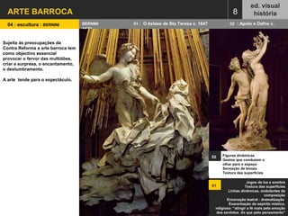 ARTE BARROCA ed. visual história 8 Jogos de luz e sombra Textura das superfícies Linhas dinâmicas, ondulantes da composição Encenação teatral : dramatização  Exacerbação do espírito místico, religioso: “atingir a fé mais pela emoção dos sentidos  do que pelo pensamento” 04 : escultura :  BERNINI  BERNINI  01  :  O êxtase de Sta Teresa c. 1647  02  : Apolo e Dafne c. 1622 Figuras dinâmicas  Gestos que conduzem o olhar para o espaço  Sensação de leveza Textura das superfícies 02   01   Sujeita às preocupações da  Contra Reforma a arte barroca tem como objectivo essencial provocar o fervor das multidões, criar a surpresa, o encantamento, o deslumbramento.  A arte  tende para o espectáculo. 