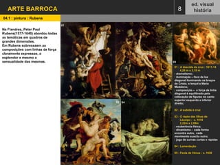 8 ed. visual história ARTE BARROCA 01 : A descida da cruz : 1611-14 4,20 m x 3,10 m : dramatismo; : iluminação – foco de luz diagonal iluminando os braços de Cristo, o lençol e Maria Madalena; : composição –  a força da linha diagonal é equilibrada pela  colocação de figuras no canto superior esquerdo e inferior direito; 02 : A subida à cruz 03 : O rapto das filhas de Léucipo :  c. 1618  2,22m x 2,09m : exuberância física; : dinamismo -  cada forma encontra outra,  cada movimento suscita outro; : jogo de curvas curtas e rápidas 04 : Lamentação 05 : Festa de Vénus : c. 1630 01   02   03   04   05   04.1 : pintura : Rubens Na Flandres, Peter Paul Rubens(1577-1640) abordou todas as temáticas em quadros de grandes dimensões. Em Rubens sobressaem as composições com linhas de força claramente expressas, o esplendor e mesmo a sensualidade das mesmas. 