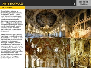 ARTE BARROCA  ed. visual história 05 : o rococó   8 O rococó é um estilo que se desenvolveu principalmente no sul da Alemanha, Áustria e França, entre 1730 e 1780, caracterizado pelo excesso de curvas caprichosas e pela profusão de elementos decorativos como conchas, laços, flores e folhagens, que buscavam uma elegância requintada. O nome vem do francês rocaille (concha, cascalho), um dos elementos decorativos mais característicos desse estilo. Na arquitectura, o rococó adquiriu importância principalmente no sul da Alemanha e na França. As suas principais características são uma exagerada tendência para a decoração carregada, tanto nas fachadas quanto nos interiores. As cúpulas das igrejas, menores que as das barrocas, multiplicam-se. As paredes ficam mais claras, com tons pastel e o branco. Guarnições douradas de ramos e flores, povoadas de anjinhos, contornam janelas ovais, servindo para quebrar a rigidez das paredes. 