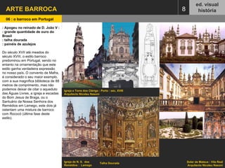 ARTE BARROCA  ed. visual história 06 : o barroco em Portugal   8 No entanto, este estilo rapidamente dá lugar a um outro, o maneirismo, que ganha em solo nacional características muito específicas e que se manterá por um longo tempo de 1550 a 1710. Para a difusão deste estilo arquitectónico no nosso país foi fundamental o papel da Companhia de Jesus, decretando que o interior das igrejas fosse amplo e homogéneo e que de todo o lado se pudesse ver o altar-mor e o púlpito. Como exemplos podemos citar a igreja do Espírito Santo em Évora, a capela-mor da igreja dos Jerónimos (1571-1572), a igreja de São Roque, ou a igreja de São Vicente de Fora, em Lisboa. A ornamentação das igrejas é um ponto chave do maneirismo: talha dourada, azulejos e quadros a óleo que dão um ambiente magnífico aos interiores, contrapondo com as linhas sóbrias e simples dos edifícios.  Do século XVII até meados do século XVIII, o estilo barroco predominou em Portugal, sendo no entanto na ornamentação que este estilo ganha verdadeira expressão no nosso país. O convento de Mafra, é considerado o seu maior exemplo, com a sua magnífica biblioteca de 88 metros de comprimento, mas não podemos deixar de citar o aqueduto das Águas Livres, a igreja e escadas do Bom Jesus de Braga, ou o Santuário da Nossa Senhora dos Remédios em Lamego, este dois já ostentam uma mistura de barroco com rococó (última fase deste estilo).  : Apogeu no reinado de D. João V : : grande quantidade de ouro do Brasil : talha dourada : painéis de azulejos Do século XVII até meados do século XVIII, o estilo barroco predominou em Portugal, sendo no entanto na ornamentação que este estilo ganha verdadeira expressão no nosso país. O convento de Mafra, é considerado o seu maior exemplo, com a sua magnífica biblioteca de 88 metros de comprimento, mas não podemos deixar de citar o aqueduto das Águas Livres, a igreja e escadas do Bom Jesus de Braga, ou o Santuário da Nossa Senhora dos Remédios em Lamego, este dois já ostentam uma mistura de barroco com Rococó (última fase deste estilo). Solar de Mateus : Vila Real Arquitecto Nicolau Nasoni Igreja e Torre dos Clérigo : Porto : séc. XVIII Arquitecto Nicolau Nasoni Igreja de N. S.  dos Remédios :  Lamego Talha Dourada 