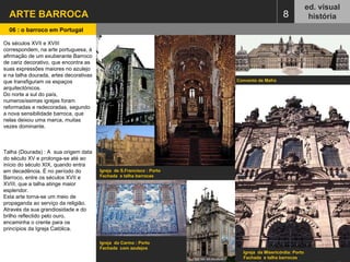 ARTE BARROCA  ed. visual história 06 : o barroco em Portugal   8 Igreja  de S.Francisco : Porto  Fachada  e talha barrocas Convento de Mafra  Igreja  do Carmo : Porto Fachada  com azulejos  Igreja  da Misericórdia: Porto  Fachada  e talha barrocas Os séculos XVII e XVIII correspondem, na arte portuguesa, à afirmação de um exuberante Barroco de cariz decorativo, que encontra as suas expressões maiores no azulejo e na talha dourada, artes decorativas que transfiguram os espaços arquitectónicos.  Do norte a sul do país, numerosíssimas igrejas foram reformadas e redecoradas, segundo a nova sensibilidade barroca, que nelas deixou uma marca, muitas vezes dominante. Talha (Dourada) : A  sua origem data do século XV e prolonga-se até ao início do século XIX, quando entra em decadência. É no período do Barroco, entre os séculos XVII e XVIII, que a talha atinge maior esplendor.  Esta arte torna-se um meio de propaganda ao serviço da religião. Através da sua grandiosidade e do brilho reflectido pelo ouro, encaminha o crente para os princípios da Igreja Católica. 
