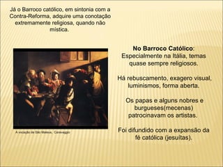 Já o Barroco católico, em sintonia com a Contra-Reforma, adquire uma conotação extremamente religiosa, quando não mística.  No Barroco Católico : Especialmente na Itália, temas quase sempre religiosos. Há rebuscamento, exagero visual, luminismos, forma aberta. Os papas e alguns nobres e burgueses(mecenas) patrocinavam os artistas.  Foi difundido com a expansão da fé católica (jesuítas). A vocação de São Mateus,  Caravaggio 