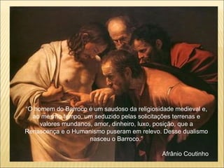 “ O homem do Barroco é um saudoso da religiosidade medieval e, ao mesmo tempo, um seduzido pelas solicitações terrenas e valores mundanos, amor, dinheiro, luxo, posição, que a Renascença e o Humanismo puseram em relevo. Desse dualismo nasceu o Barroco.” Afrânio Coutinho 