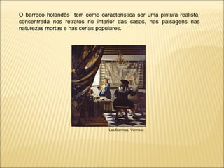 O barroco holandês  tem como característica ser uma pintura realista, concentrada nos retratos no interior das casas, nas paisagens nas naturezas mortas e nas cenas populares.  Las Meninas, Vermeer. 