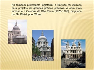 Na também protestante Inglaterra, o Barroco foi utilizado para projetos de grandes prédios públicos. A obra mais famosa é a Catedral de São Paulo (1675-1708), projetada por Sir Christopher Wren. 