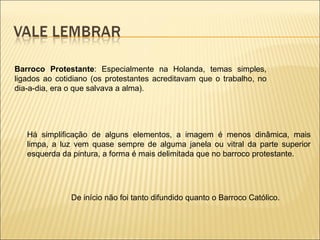 Barroco Protestante : Especialmente na Holanda, temas simples, ligados ao cotidiano (os protestantes acreditavam que o trabalho, no dia-a-dia, era o que salvava a alma).  Há simplificação de alguns elementos, a imagem é menos dinâmica, mais limpa, a luz vem quase sempre de alguma janela ou vitral da parte superior esquerda da pintura, a forma é mais delimitada que no barroco protestante.  De início não foi tanto difundido quanto o Barroco Católico. 