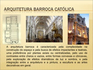 A arquitetura barroca é caracterizada pela complexidade na construção do espaço e pela busca de efeitos impactantes e teatrais, uma preferência por plantas axiais ou centralizadas, pelo uso de contrastes entre cheios e vazios, entre formas convexas e côncavas, pela exploração de efeitos dramáticos de luz e sombra, e pela integração entre a arquitetura e a pintura, a escultura e as artes decorativas em geral.  Fachada da Igreja de San Borromeo, em Noto, Sicilia. 