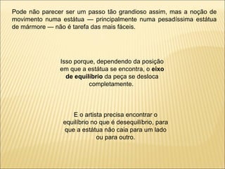 Pode não parecer ser um passo tão grandioso assim, mas a noção de movimento numa estátua — principalmente numa pesadíssima estátua de mármore — não é tarefa das mais fáceis.  Isso porque, dependendo da posição em que a estátua se encontra, o  eixo de equilíbrio  da peça se desloca completamente.  E o artista precisa encontrar o equilíbrio no que é desequilíbrio, para que a estátua não caia para um lado ou para outro. 