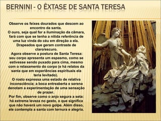 Observe os feixes dourados que descem ao encontro da santa.  O ouro, seja qual for a iluminação da câmara, fará com que se tenha a nítida referência de uma luz vinda do céu em direção a ela.  Drapeados que geram contraste de claro/escuro. Agora observe a postura de Santa Teresa: seu corpo apresenta um espasmo, como se estivesse sendo puxado para cima, mesmo com o relaxamento do corpo (e há relatos da santa que em experiências espirituais ela teria levitado).  O rosto expressa uma estado de relativa inconsciência; a boca entreaberta e serena denotam a experimentação de uma sensação de prazer.  Por fim, observe como o anjo segura a seta: há extrema leveza no gesto, o que significa que não haverá um novo golpe. Além disso, ele contempla a santa com ternura e alegria. 