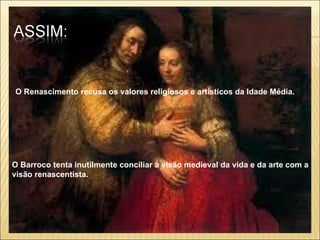 O Renascimento recusa os valores religiosos e artísticos da Idade Média. O Barroco tenta inutilmente conciliar a visão medieval da vida e da arte com a visão renascentista.   