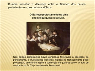 Cumpre ressaltar a diferença entre o Barroco dos países protestantes e o dos países católicos.  O Barroco protestante toma uma direção burguesa e secular.  Nos países protestantes havia condições favoráveis à liberdade de pensamento, a investigação científica iniciada no Renascimento pôde prosseguir, permitindo assim a confecção de quadros como “A aula de anatomia do Dr.Tulp, também de Rembrandt. 