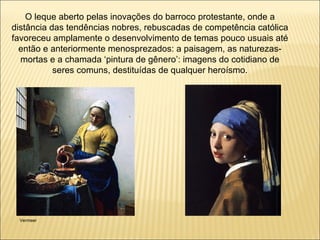 O leque aberto pelas inovações do barroco protestante, onde a distância das tendências nobres, rebuscadas de competência católica favoreceu amplamente o desenvolvimento de temas pouco usuais até então e anteriormente menosprezados: a paisagem, as naturezas-mortas e a chamada ‘pintura de gênero’: imagens do cotidiano de seres comuns, destituídas de qualquer heroísmo. Vermeer 