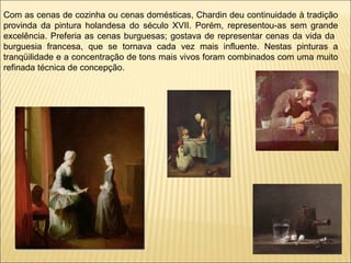 Com as cenas de cozinha ou cenas domésticas, Chardin deu continuidade à tradição provinda da pintura holandesa do século XVII. Porém, representou-as sem grande excelência. Preferia as cenas burguesas; gostava de representar cenas da vida da  burguesia francesa, que se tornava cada vez mais influente. Nestas pinturas a tranqüilidade e a concentração de tons mais vivos foram combinados com uma muito refinada técnica de concepção. 