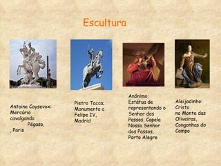 Pietro Tacca; Monumento a Felipe IV, Madrid Anónimo: Estátua de representando o  Senhor dos Passos, Capela Nosso Senhor dos Passos, Porto Alegre Antoine Coysevox: Mercúrio cavalgando  Pégaso, , Paris Aleijadinho: Cristo  no Monte das  Oliveiras, Congonhas do Campo Escultura  