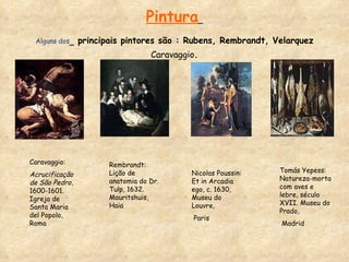 Pintura   Alguns dos   principais pintores são : Rubens, Rembrandt, Velarquez  Caravaggio . Caravaggio:  Acrucificação de São Pedro , 1600-1601. Igreja de Santa Maria del Popolo, Roma Rembrandt: Lição de anatomia do Dr. Tulp, 1632. Mauritshuis, Haia Nicolas Poussin: Et in Arcadia ego, c. 1630, Museu do Louvre, Paris  Tomás Yepess: Natureza-morta com aves e lebre, século XVII. Museu do Prado, Madrid  