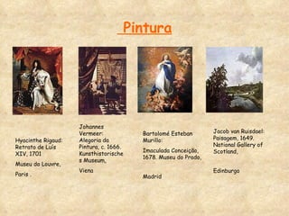 Pintura Hyacinthe Rigaud: Retrato de Luís   XIV, 1701  Museu do Louvre,  Paris . Johannes Vermeer: Alegoria da Pintura, c. 1666. Kunsthistorisches Museum,  Viena Bartolomé Esteban Murillo:  Imaculada Conceição, 1678. Museu do Prado, Madrid   Jacob van Ruisdael: Paisagem, 1649. National Gallery of Scotland,  Edinburgo   