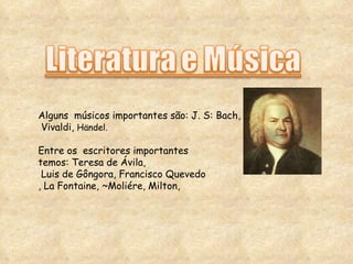 Alguns  músicos importantes são: J. S: Bach, Vivaldi,  Händel. Entre os  escritores importantes  temos: Teresa de Ávila, Luis de Gôngora, Francisco Quevedo , La Fontaine, ~Moliére, Milton, 