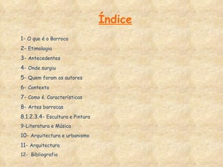 Índice 1-  O que é o Barroco 2-  Etimologia 3-  Antecedentes 4-  Onde surgiu 5-  Quem foram os autores 6-  Contexto 7-  Como é. Características 8-  Artes barrocas 8.1.2.3.4-  Escultura e Pintura 9-Literatura e Música  10-  Arquitectura e urbanismo 11-  Arquitectura 12-  Bibliografia  