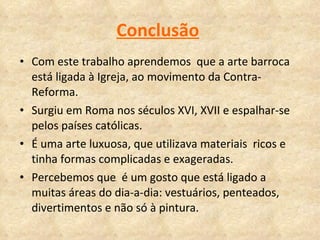 Conclusão   Com este trabalho aprendemos  que a arte barroca está ligada à Igreja, ao movimento da Contra-Reforma. Surgiu em Roma nos séculos XVI, XVII e espalhar-se  pelos países católicas.  É uma arte luxuosa, que utilizava materiais  ricos e tinha formas complicadas e exageradas.  Percebemos que  é um gosto que está ligado a muitas áreas do dia-a-dia: vestuários, penteados, divertimentos e não só à pintura. 