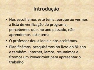 Introdução  Nós escolhemos este tema, porque ao vermos a lista de verificação do programa, percebemos que, no ano passado, não aprendemos  este tema. O professor deu a ideia e nós aceitámos.  Planificámos, pesquisámos no livro do 8º ano e também  Internet, lemos, resumimos e fizemos um PowerPoint para apresentar o trabalho.  