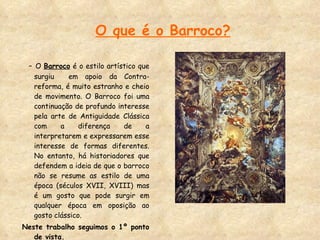 O que é o Barroco? -  O  Barroco  é o estilo artístico que surgiu  em apoio da Contra-reforma, é muito estranho e cheio de movimento. O Barroco foi uma continuação de profundo interesse pela arte de Antiguidade Clássica com a diferença de a interpretarem e expressarem esse interesse de formas diferentes. No entanto, há historiadores que defendem a ideia de que o barroco não se resume as estilo de uma época (séculos XVII, XVIII) mas é um gosto que pode surgir em qualquer época em oposição ao gosto clássico.  Neste trabalho seguimos o 1º ponto de vista. 
