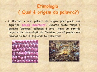 Etimologia  ( Qual é origem da palavra?) - O Barroco é uma palavra de origem portuguesa que significa  “ pérola imperfeita ”.  Durante muito tempo a palavra “barroca” aplicada à arte  teve um sentido negativo de degradação do Clássico, que só perdeu nos meados do séc. XIX quando foi valorizada.  