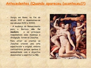 Antecedentes (Quando apareceu (aconteceu)?) Surgiu em Roma, no fim do século XVI e desenvolveu-se nos séculos XVII e XVIII. - A mudança do Renascimento para o Barroco  não foi imediata  e os principais responsáveis essa mudança e divulgação  foram os Jesuítas.  Para atrair os crentes os Jesuítas criaram uma arte espectacular e original, embora contraditória porque apelava á sensualidade com o objectivo desenvolver o espírito  ( a fé). 