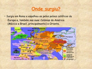 Onde surgiu? -  Surgiu em Roma e espalhou-se pelos países católicos da Europa e, também nas suas   Colónias da América (México e Brasil, principalmente) e Oriente. 