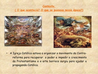 Contexto  ( O que acontecia? O que se passava nessa época?) -  A Igreja Católica estava a organizar o movimento da Contra-reforma para recuperar  o poder e impedir o crescimento do Protestantismo e a arte barroca surgiu para ajudar a propaganda Católica. 