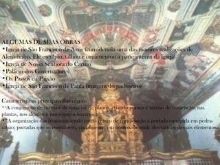 ALGUMAS DE SUAS OBRAS
•Igreja de São Francisco de Assis (considerada uma das maiores realizações de
Aleijadinho. Ele esculpiu, talhou e ornamentou a parte interna da igreja)
•Igreja de Nossa Senhora do Carmo
•Palácio dos Governadores
•Os Passos da Paixão
•Igreja de São Francisco de Paula (imagem do padroeiro)

Características principais das obras:
•“A conjugação de curvas e de retas ou de planos, criando pontos e arestas de contenção, nas
plantas, nos alçados e nos espaços internos ;
•“A organização das frontarias tendo como centro de composição a portada esculpida em pedra-
sabão; portadas que se constituem, visualmente, em núcleo, de onde derivam os demais elementos.
 