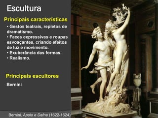 Principais características
 • Gestos teatrais, repletos de
 dramatismo.
 • Faces expressivas e roupas
 esvoaçantes, criando efeitos
 de luz e movimento.
 • Exuberância das formas.
 • Realismo.



Principais escultores
 Bernini




 Bernini, Apolo e Dafne (1622-1624)
 