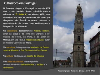 O Barroco chegou a Portugal no século XVII,
mas o seu período áureo coincidiu com o
reinado de D. João V, no século XVIII, num
momento em que as remessas de ouro que
chegavam do Brasil tornaram possível a
concretização de obras que reafirmavam a
imagem do rei absoluto.

Na arquitetura destacaram-se Nicolau Nasoni,
autor da Igreja e da Torre dos Clérigos e do
Palácio do Freixo, no Porto, e do Solar de
Mateus, em Vila Real, e Frederico Ludovice, autor
do Palácio-Convento de Mafra.

Na escultura distinguiram-se Machado de Castro,
José de Almeida e Frei Cipriano da Cruz Sousa.

Na pintura destacou-se Josefa de Óbidos

Nas artes decorativas tiveram grande
desenvolvimento a talha dourada, o azulejo e a
ourivesaria.
                                                    Nasoni, Igreja e Torre dos Clérigos (1748-1763)
 