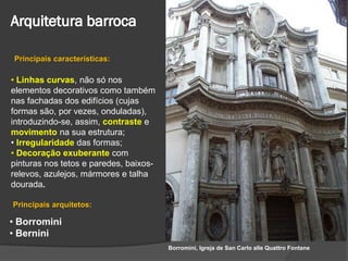 Principais características:

• Linhas curvas, não só nos
elementos decorativos como também
nas fachadas dos edifícios (cujas
formas são, por vezes, onduladas),
introduzindo-se, assim, contraste e
movimento na sua estrutura;
• Irregularidade das formas;
• Decoração exuberante com
pinturas nos tetos e paredes, baixos-
relevos, azulejos, mármores e talha
dourada.

Principais arquitetos:

• Borromini
• Bernini
                                        Borromini, Igreja de San Carlo alle Quattro Fontane
 
