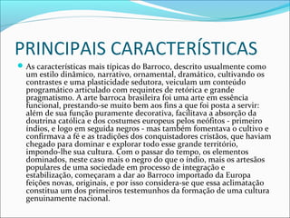 PRINCIPAIS CARACTERÍSTICAS
As características mais típicas do Barroco, descrito usualmente como
um estilo dinâmico, narrativo, ornamental, dramático, cultivando os
contrastes e uma plasticidade sedutora, veiculam um conteúdo
programático articulado com requintes de retórica e grande
pragmatismo. A arte barroca brasileira foi uma arte em essência
funcional, prestando-se muito bem aos fins a que foi posta a servir:
além de sua função puramente decorativa, facilitava a absorção da
doutrina católica e dos costumes europeus pelos neófitos - primeiro
índios, e logo em seguida negros - mas também fomentava o cultivo e
confirmava a fé e as tradições dos conquistadores cristãos, que haviam
chegado para dominar e explorar todo esse grande território,
impondo-lhe sua cultura. Com o passar do tempo, os elementos
dominados, neste caso mais o negro do que o índio, mais os artesãos
populares de uma sociedade em processo de integração e
estabilização, começaram a dar ao Barroco importado da Europa
feições novas, originais, e por isso considera-se que essa aclimatação
constitua um dos primeiros testemunhos da formação de uma cultura
genuinamente nacional.
 