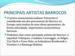 PRINCIPAIS ARTISTAS BARROCOS
O pintor renascentista italiano Tintoretto é
considerado um dos precursores do Barroco na
Europa, pois muitas de suas obras apresentam, de
forma antecipada, importantes características
barrocas.
Podemos citar como principais artistas do barroco: o
espanhol Velásquez, o italiano Caravaggio, os belgas
Van Dyck e Frans Hals, os holandeses Rembrandt e
Vermeer e o flamengo Rubens.
 