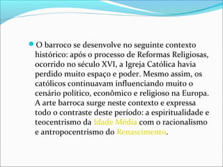 O barroco se desenvolve no seguinte contexto
histórico: após o processo de Reformas Religiosas,
ocorrido no século XVI, a Igreja Católica havia
perdido muito espaço e poder. Mesmo assim, os
católicos continuavam influenciando muito o
cenário político, econômico e religioso na Europa.
A arte barroca surge neste contexto e expressa
todo o contraste deste período: a espiritualidade e
teocentrismo da Idade Média com o racionalismo
e antropocentrismo do Renascimento.
 