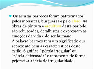 Os artistas barrocos foram patrocinados
pelos monarcas, burgueses e pelo clero. As
obras de pintura e escultura deste período
são rebuscadas, detalhistas e expressam as
emoções da vida e do ser humano.
A palavra barroco tem um significado que
representa bem as características deste
estilo. Significa " pérola irregular" ou
"pérola deformada" e representa de forma
pejorativa a ideia de irregularidade.
 
