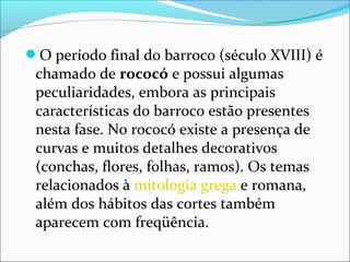O período final do barroco (século XVIII) é
chamado de rococó e possui algumas
peculiaridades, embora as principais
características do barroco estão presentes
nesta fase. No rococó existe a presença de
curvas e muitos detalhes decorativos
(conchas, flores, folhas, ramos). Os temas
relacionados à mitologia grega e romana,
além dos hábitos das cortes também
aparecem com freqüência.
 