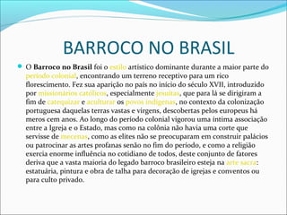 BARROCO NO BRASIL
 O Barroco no Brasil foi o estilo artístico dominante durante a maior parte do
período colonial, encontrando um terreno receptivo para um rico
florescimento. Fez sua aparição no país no início do século XVII, introduzido
por missionários católicos, especialmente jesuítas, que para lá se dirigiram a
fim de catequizar e aculturar os povos indígenas, no contexto da colonização
portuguesa daquelas terras vastas e virgens, descobertas pelos europeus há
meros cem anos. Ao longo do período colonial vigorou uma íntima associação
entre a Igreja e o Estado, mas como na colônia não havia uma corte que
servisse de mecenas, como as elites não se preocuparam em construir palácios
ou patrocinar as artes profanas senão no fim do período, e como a religião
exercia enorme influência no cotidiano de todos, deste conjunto de fatores
deriva que a vasta maioria do legado barroco brasileiro esteja na arte sacra:
estatuária, pintura e obra de talha para decoração de igrejas e conventos ou
para culto privado.
 