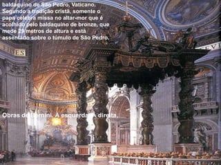 Obras de Bernini. À esquerda, À direita,
baldaquino de São Pedro, Vaticano.
Segundo a tradição cristã, somente o
papa celebra missa no altar-mor que é
acolhido pelo baldaquino de bronze, que
mede 29 metros de altura e está
assentado sobre o túmulo de São Pedro.
 