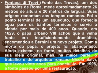 • Fontana di Trevi (Fonte das Trevas), um dos
símbolos de Roma, mede aproximadamente 26
metros de altura e 20 metros de largura. Suas
origens remontam aos tempos romanos. Foi o
ponto terminal de um aqueduto, que fornecia
água para os banhos térmicos e serviu à
cidade por mais de 400 anos. Quando, em
1629, o papa Urbano VIII achou que a velha
fonte era insuficientemente dramática,
encomendou a Bernini um novo projeto. Com a
morte do papa, o projeto foi abandonado.
Ainda existem, na fonte, muitos detalhes de
sua ideia original, mas, na maior parte, o
trabalho é do arquiteto romano Nicola Salvi,
que levou vinte anos para concluí-lo. Em 1998,
a fonte passou por uma restauração.
 
