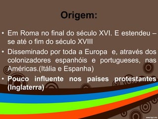 Origem:
• Em Roma no final do século XVI. E estendeu –
se até o fim do século XVIII
• Disseminado por toda a Europa e, através dos
colonizadores espanhóis e portugueses, nas
Américas.(Itália e Espanha)
• Pouco influente nos países protestantes
(Inglaterra)
 