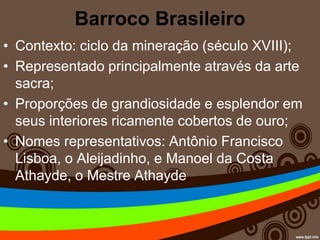 Barroco Brasileiro
• Contexto: ciclo da mineração (século XVIII);
• Representado principalmente através da arte
sacra;
• Proporções de grandiosidade e esplendor em
seus interiores ricamente cobertos de ouro;
• Nomes representativos: Antônio Francisco
Lisboa, o Aleijadinho, e Manoel da Costa
Athayde, o Mestre Athayde
 